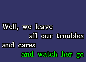 Well, we leave

all our troubles
and cares

and watch her go