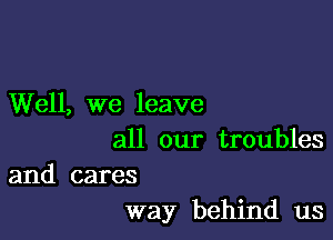 Well, we leave

all our troubles

and cares
way behind us