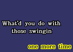 Whaffd you do With
those swingin'

mone 151m