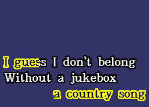 E ms I dorft belong
Without a jukebox

am