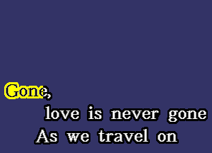 love is never gone
As we travel on