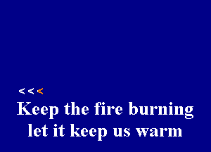 (((

Keep the fire burning
let it keep us warm