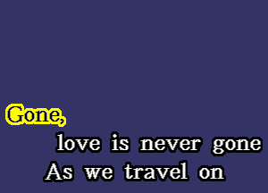 love is never gone
As we travel on