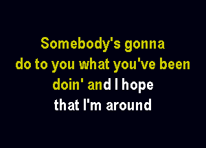 Somebody's gonna
do to you what you've been

doin' and I hope
that I'm around