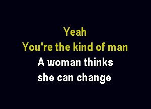 Yeah
You're the kind of man

A woman thinks
she can change