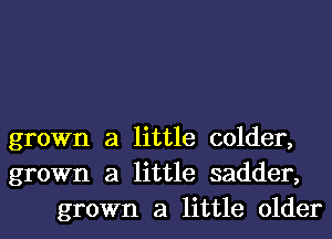 grown a little colder,
grown a little sadder,
grown a little older