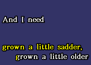 And I need

grown a little sadder,
grown a little older