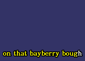 on that bayberry bough