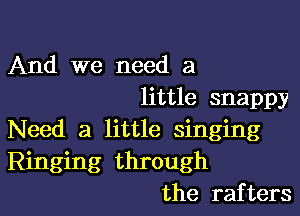 And we need a
little snappy

Need a little singing
Ringing through
the rafters