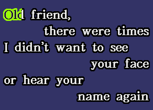 friend,
there were times
I didIft want to see
your face
or hear your
name again