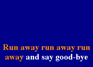 Run away run away run
away and say good-bye