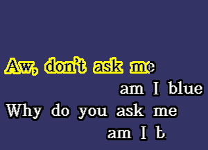 mmmm

am I blue
Why do you ask me
am I b.