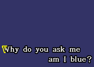 Why do you ask me
am I blue?