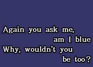 Again you ask me,

am I blue
Why, woulddt you
be too?