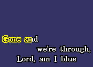 and
we're through,

Lord, am I blue