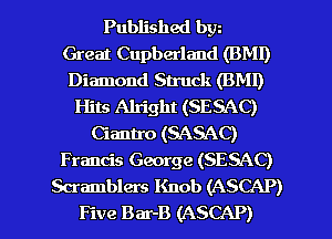 Published bw
Great Cupberland (BM!)
Diamond Struck (BMI)
Hits Alright (SESAC)
Ciantro (SASAC)
Francis George (SESAC)

Scramblers Knob (ASCAP)
Five Bar-B (ASCAP) l