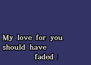 My love for you
should have

faded .