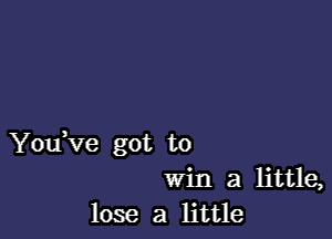 You,ve got to
Win a little,
lose a little