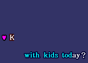 With kids today?