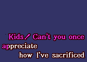 Kids! Can,t you once
appreciate
how Fve sacrificed