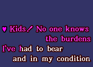 Kids! No one knows
the burdens

Fve had to bear
and in my condition