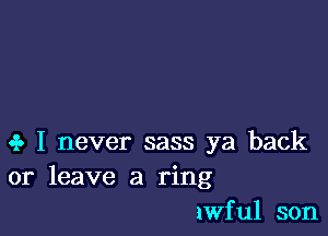 oi. I never sass ya back
or leave a ring
lwful son