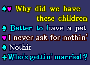 Q Why did we have
these children
9 Better to have a pet

I never ask for nothin,
Q Nothil

.3. ths gettin, married ? l