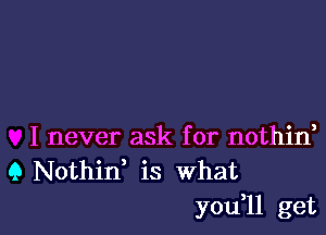 I never ask for nothin,
9 Nothid is What

you,ll get I