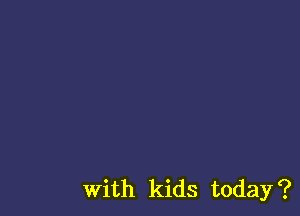 With kids today?