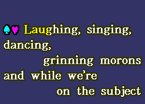 Q Laughing, singing,
dancing,

grinning morons

and While we re
on the subject