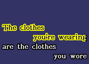 mau-

mm

are the clothes
you wore