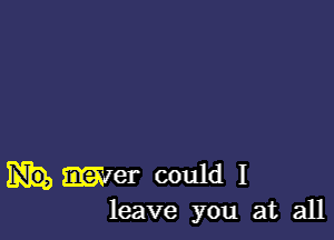 met could I
leave you at all