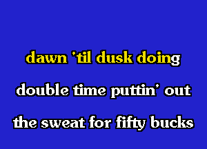 dawn 'til dusk doing
double time puttin' out

the sweat for fifty bucks