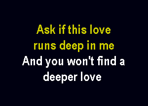 Ask ifthis love
runs deep in me

And you won't find a
deeper love