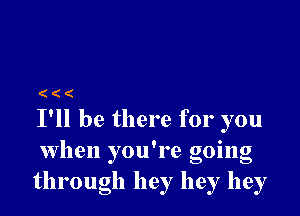 (((

I'll be there for you
when you're going
through hey hey hey