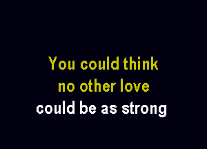 You could think

no other love
could be as strong