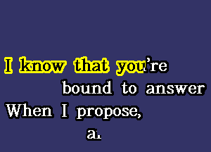 E m m mire

bound to answer
When I propose,
a1