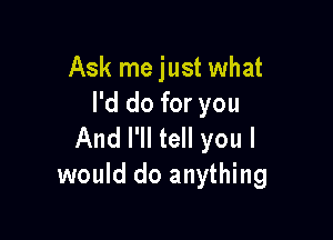 Ask me just what
I'd do for you

And I'll tell you I
would do anything