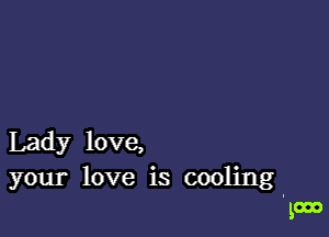 Lady love,

your love is cooling
in