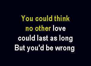 You could think
no other love

could last as long
But you'd be wrong