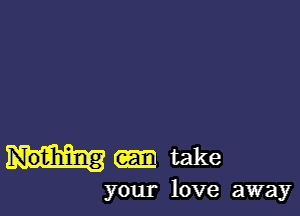 Nothing take
your love away