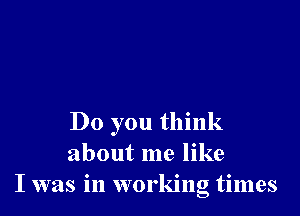 Do you think
about me like
I was in working times