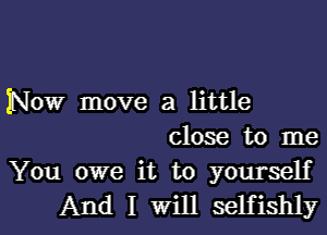 Now move a little
close to me

You owe it to yourself
And I Will selfishly