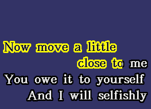 a m
in me
You owe it to yourself
And I Will selfishly