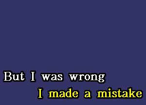 But I was wrong

I made a mistake