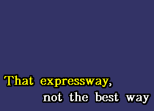 That expressway,
not the best way