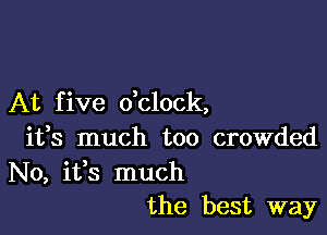 At f ive dclock,

ifs much too crowded
No, ifs much
the best way