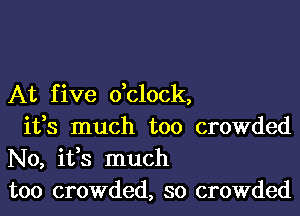 At five dclock,

ifs much too crowded
N0, ifs much
too crowded, so crowded