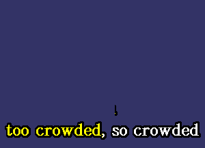 too crowded, so crowded