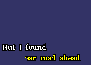 But I found
ear road ahead